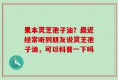 果本灵芝孢子油？最近经常听到朋友说灵芝孢子油，可以科普一下吗