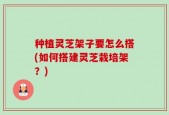 种植灵芝架子要怎么搭(如何搭建灵芝栽培架？)