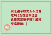 灵芝孢子粉女人不适合吃吗 (女性适不适合食用灵芝孢子粉？解读专家建议！)