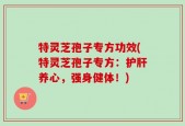 特灵芝孢子专方功效(特灵芝孢子专方：护肝养心，强身健体！)
