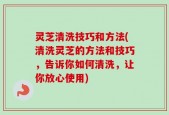 灵芝清洗技巧和方法(清洗灵芝的方法和技巧，告诉你如何清洗，让你放心使用)