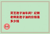 灵芝孢子油车间？纪刚老师卖孢子油的价格是多少钱