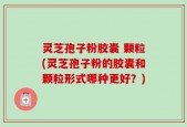 灵芝孢子粉胶囊 颗粒(灵芝孢子粉的胶囊和颗粒形式哪种更好？)