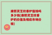 康熙灵芝纹香炉值钱吗多少钱(康熙灵芝纹香炉的价值及相应市场价格)
