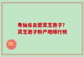 寿仙谷去壁灵芝孢子？灵芝孢子粉产地排行榜