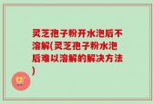 灵芝孢子粉开水泡后不溶解(灵芝孢子粉水泡后难以溶解的解决方法)