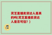 灵芝直播卖货达人是真的吗(灵芝直播卖货达人是否可信？)