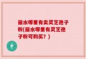 丽水哪里有卖灵芝孢子粉(丽水哪里有灵芝孢子粉可购买？)