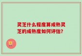 灵芝什么程度算成熟灵芝的成熟度如何评估？