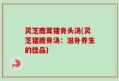灵芝鹿茸猪骨头汤(灵芝猪鹿骨汤：滋补养生的佳品)