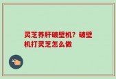 灵芝养肝破壁机？破壁机打灵芝怎么做