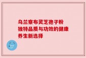 乌兰察布灵芝孢子粉 独特品质与功效的健康养生新选择