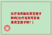 化疗当天能吃灵芝孢子粉吗(化疗当天可否食用灵芝孢子粉？)