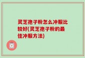 灵芝孢子粉怎么冲服比较好(灵芝孢子粉的最佳冲服方法)