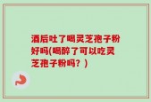 酒后吐了喝灵芝孢子粉好吗(喝醉了可以吃灵芝孢子粉吗？)
