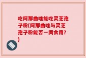吃阿那曲唑能吃灵芝孢子粉(阿那曲唑与灵芝孢子粉能否一同食用？)