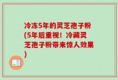 冷冻5年的灵芝孢子粉(5年后重视！冷藏灵芝孢子粉带来惊人效果)