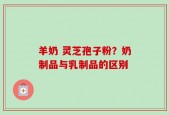 羊奶 灵芝孢子粉？奶制品与乳制品的区别