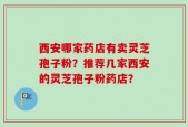 西安哪家药店有卖灵芝孢子粉？推荐几家西安的灵芝孢子粉药店？