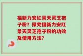 福新力安红景天灵芝孢子粉？探究福新力安红景天灵芝孢子粉的功效及使用方法？