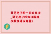 灵芝孢子粉一日吃几次_灵芝孢子粉每日服用次数及建议用量)