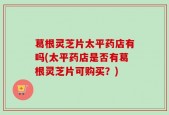 葛根灵芝片太平药店有吗(太平药店是否有葛根灵芝片可购买？)
