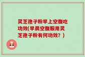 灵芝孢子粉早上空腹吃功效(早晨空腹服用灵芝孢子粉有何功效？)