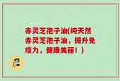 赤灵芝孢子油(纯天然赤灵芝孢子油，提升免疫力，健康美丽！)