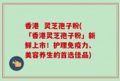 香港  灵芝孢子粉(「香港灵芝孢子粉」新鲜上市！护理免疫力、美容养生的首选佳品)