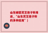 山东破壁灵芝孢子粉用途_“山东灵芝孢子粉的多种应用”)