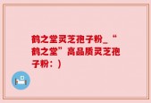 鹤之堂灵芝孢子粉_“鹤之堂”高品质灵芝孢子粉：)