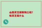 山西灵芝提取物三萜？峪灵芝是什么