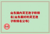 山东国内灵芝孢子粉排名(山东最好的灵芝孢子粉排名公布)