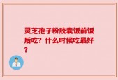 灵芝孢子粉胶囊饭前饭后吃？什么时候吃最好？