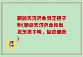 新疆天济药业灵芝孢子粉(新疆天济药业推出灵芝孢子粉，促进健康)