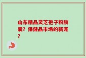 山东精品灵芝孢子粉胶囊？保健品市场的新宠？