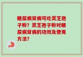 糖尿病肾病可吃灵芝孢子粉？灵芝孢子粉对糖尿病肾病的功效及使用方法？