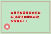 赤灵芝和黄芪煮水可以吗(赤灵芝和黄芪可泡水饮用吗？)