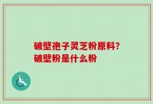 破壁孢子灵芝粉原料？破壁粉是什么粉