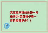 灵芝孢子粉的价格一斤是多少(灵芝孢子粉一斤价格是多少？)