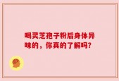 喝灵芝孢子粉后身体异味的，你真的了解吗？