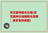 灵芝菌种椴木价格(灵芝菌种价格随椴木涨跌：商家有所调整)
