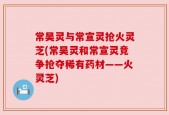 常昊灵与常宣灵抢火灵芝(常昊灵和常宣灵竞争抢夺稀有药材——火灵芝)