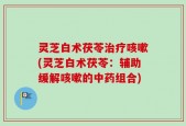 灵芝白术茯苓治疗咳嗽(灵芝白术茯苓：辅助缓解咳嗽的中药组合)