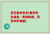 灵芝春季养生(春季养生福音：挥别疾病，灵芝呵护健康)