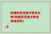 权健的灵芝孢子粉怎么样(权健灵芝孢子粉功效及评价)