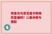 何首乌与灵芝孢子粉同饮靠谱吗？二者冲突与搭配