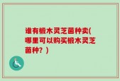 谁有椴木灵芝菌种卖(哪里可以购买椴木灵芝菌种？)