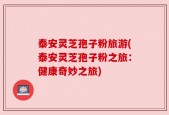 泰安灵芝孢子粉旅游(泰安灵芝孢子粉之旅：健康奇妙之旅)