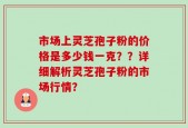 市场上灵芝孢子粉的价格是多少钱一克？？详细解析灵芝孢子粉的市场行情？